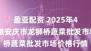 盈亚配资 2025年4月24日安徽安庆市龙狮桥蔬菜批发市场价格行情