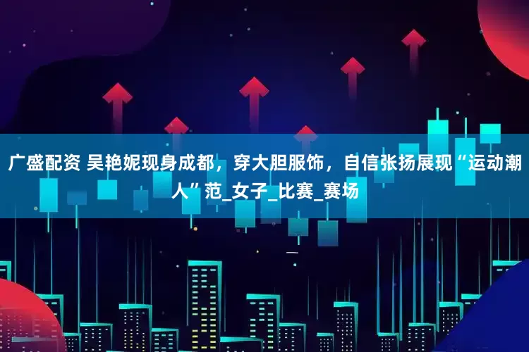 广盛配资 吴艳妮现身成都，穿大胆服饰，自信张扬展现“运动潮人”范_女子_比赛_赛场