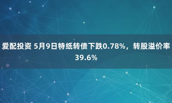 爱配投资 5月9日特纸转债下跌0.78%，转股溢价率39.6%