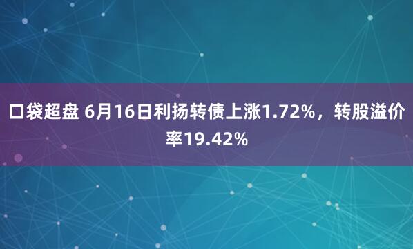 口袋超盘 6月16日利扬转债上涨1.72%，转股溢价率19.42%