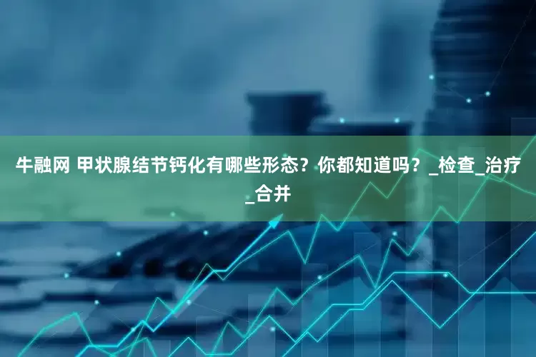 牛融网 甲状腺结节钙化有哪些形态？你都知道吗？_检查_治疗_合并