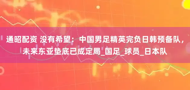 通昭配资 没有希望：中国男足精英完负日韩预备队，未来东亚垫底已成定局_国足_球员_日本队