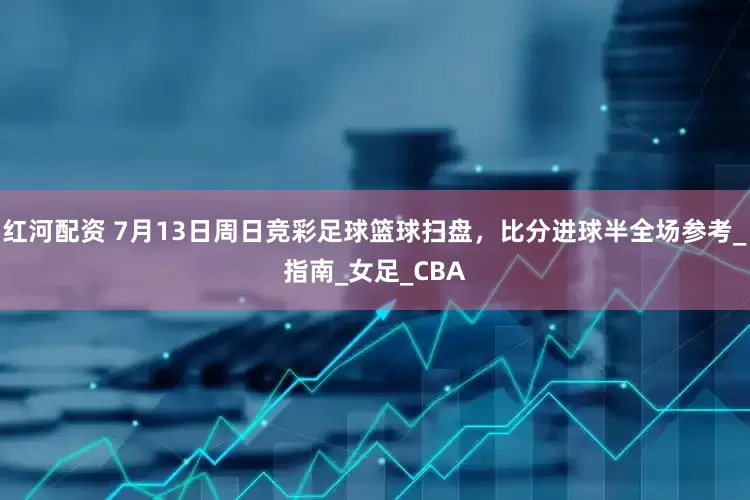 红河配资 7月13日周日竞彩足球篮球扫盘，比分进球半全场参考_指南_女足_CBA