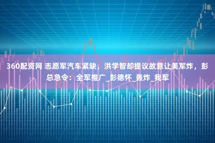360配资网 志愿军汽车紧缺，洪学智却提议故意让美军炸，彭总急令：全军推广_彭德怀_轰炸_我军