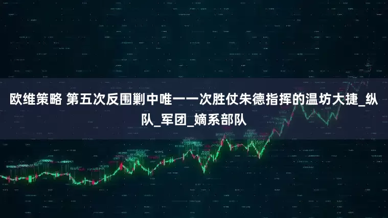 欧维策略 第五次反围剿中唯一一次胜仗朱德指挥的温坊大捷_纵队_军团_嫡系部队