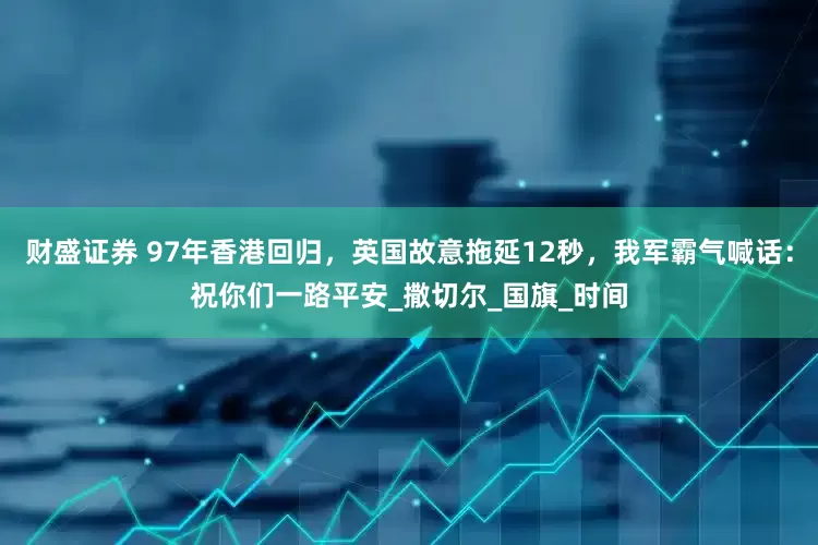 财盛证券 97年香港回归，英国故意拖延12秒，我军霸气喊话：祝你们一路平安_撒切尔_国旗_时间