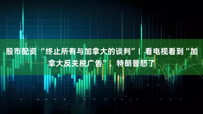 股市配资 “终止所有与加拿大的谈判”！看电视看到“加拿大反关税广告”，特朗普怒了