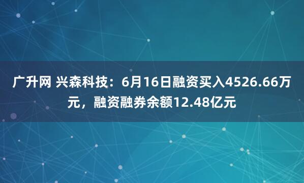 广升网 兴森科技：6月16日融资买入4526.66万元，融资融券余额12.48亿元