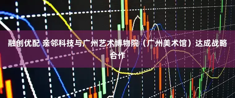 融创优配 亲邻科技与广州艺术博物院（广州美术馆）达成战略合作